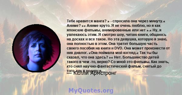 Тебе нравится манга? » - спросила она через минуту.« Аниме? »« Аниме круто. Я не очень люблю, но я как японские фильмы, анимированные или нет ».« Ну, я увлекаюсь этим. Я смотрю шоу, читаю книги, общаюсь на досках и все