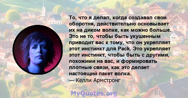 То, что я делал, когда создавал свои оборотня, действительно основывает их на диком волке, как можно больше. Это не то, чтобы быть укушенным приводит вас к тому, что он укрепляет этот инстинкт для Pack. Это укрепляет