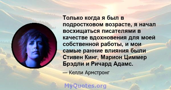 Только когда я был в подростковом возрасте, я начал восхищаться писателями в качестве вдохновения для моей собственной работы, и мои самые ранние влияния были Стивен Кинг, Марион Циммер Брэдли и Ричард Адамс.