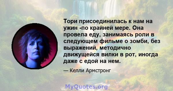 Тори присоединилась к нам на ужин -по крайней мере. Она провела еду, занимаясь роли в следующем фильме о зомби, без выражений, методично движущейся вилки в рот, иногда даже с едой на нем.