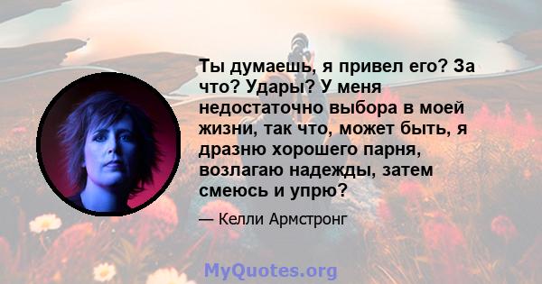 Ты думаешь, я привел его? За что? Удары? У меня недостаточно выбора в моей жизни, так что, может быть, я дразню хорошего парня, возлагаю надежды, затем смеюсь и упрю?