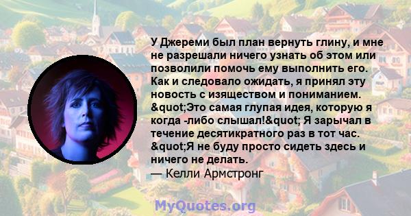 У Джереми был план вернуть глину, и мне не разрешали ничего узнать об этом или позволили помочь ему выполнить его. Как и следовало ожидать, я принял эту новость с изяществом и пониманием. "Это самая глупая идея,