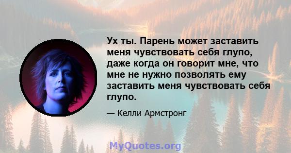 Ух ты. Парень может заставить меня чувствовать себя глупо, даже когда он говорит мне, что мне не нужно позволять ему заставить меня чувствовать себя глупо.