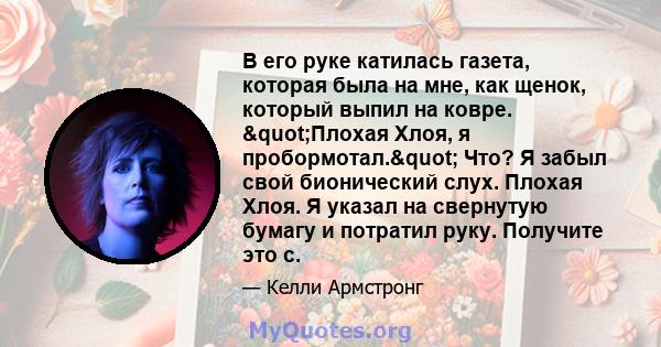 В его руке катилась газета, которая была на мне, как щенок, который выпил на ковре. "Плохая Хлоя, я пробормотал." Что? Я забыл свой бионический слух. Плохая Хлоя. Я указал на свернутую бумагу и потратил руку.