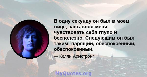 В одну секунду он был в моем лице, заставляя меня чувствовать себя глупо и бесполезно. Следующим он был таким: парящий, обеспокоенный, обеспокоенный.