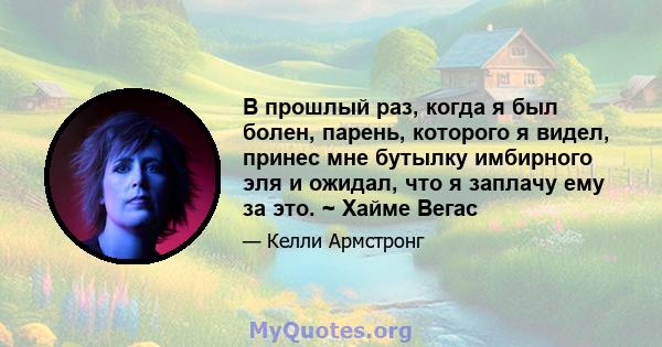 В прошлый раз, когда я был болен, парень, которого я видел, принес мне бутылку имбирного эля и ожидал, что я заплачу ему за это. ~ Хайме Вегас