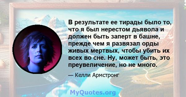 В результате ее тирады было то, что я был нерестом дьявола и должен быть заперт в башне, прежде чем я развязал орды живых мертвых, чтобы убить их всех во сне. Ну, может быть, это преувеличение, но не много.