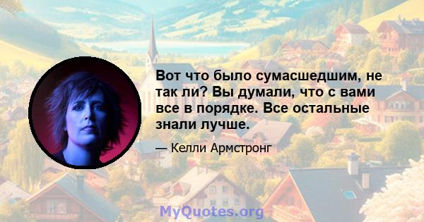 Вот что было сумасшедшим, не так ли? Вы думали, что с вами все в порядке. Все остальные знали лучше.