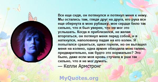 Все еще сидя, он потянулся и потянул меня к нему. Мы остались там, глядя друг на друга, его рука все еще обернута в мою рубашку, мое сердце било так сильно, что я был уверен, что он мог это услышать. Когда я