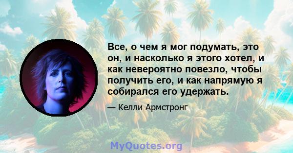 Все, о чем я мог подумать, это он, и насколько я этого хотел, и как невероятно повезло, чтобы получить его, и как напрямую я собирался его удержать.