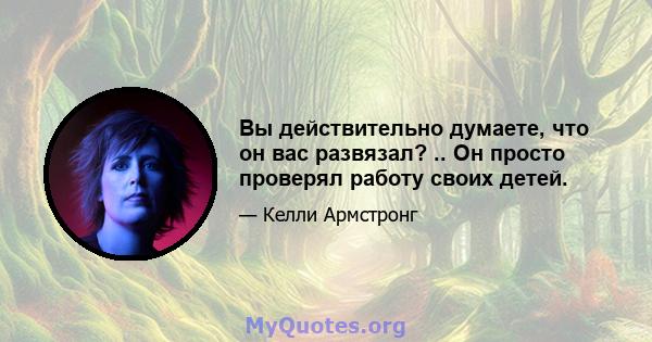 Вы действительно думаете, что он вас развязал? .. Он просто проверял работу своих детей.