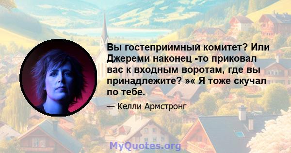 Вы гостеприимный комитет? Или Джереми наконец -то приковал вас к входным воротам, где вы принадлежите? »« Я тоже скучал по тебе.