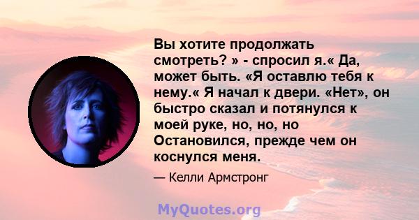 Вы хотите продолжать смотреть? » - спросил я.« Да, может быть. «Я оставлю тебя к нему.« Я начал к двери. «Нет», он быстро сказал и потянулся к моей руке, но, но, но Остановился, прежде чем он коснулся меня.