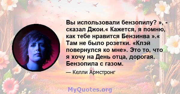 Вы использовали бензопилу? », - сказал Джои.« Кажется, я помню, как тебе нравится Бензинва ».« Там не было розетки. «Клэй повернулся ко мне». Это то, что я хочу на День отца, дорогая. Бензопила с газом.