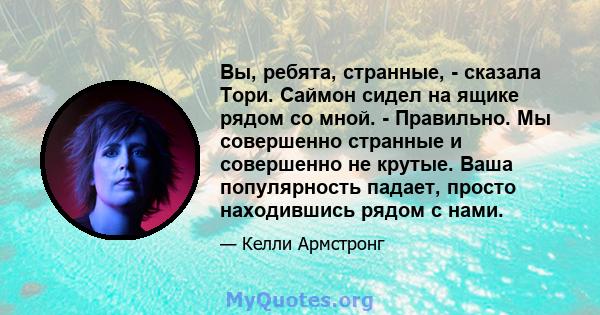 Вы, ребята, странные, - сказала Тори. Саймон сидел на ящике рядом со мной. - Правильно. Мы совершенно странные и совершенно не крутые. Ваша популярность падает, просто находившись рядом с нами.