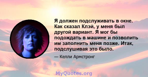 Я должен подслуживать в окне. Как сказал Клэй, у меня был другой вариант. Я мог бы подождать в машине и позволить им заполнить меня позже. Итак, подслушивая это было.