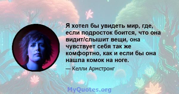 Я хотел бы увидеть мир, где, если подросток боится, что она видит/слышит вещи, она чувствует себя так же комфортно, как и если бы она нашла комок на ноге.