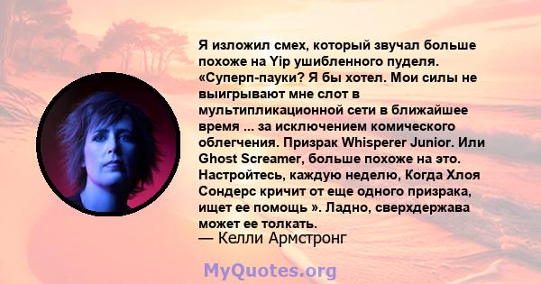 Я изложил смех, который звучал больше похоже на Yip ушибленного пуделя. «Суперп-пауки? Я бы хотел. Мои силы не выигрывают мне слот в мультипликационной сети в ближайшее время ... за исключением комического облегчения.