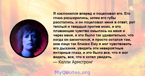 Я наклонился вперед и поцеловал его. Его глаза расширились, затем его губы расстались, и он поцеловал меня в ответ, рот теплый и твердый против моих, и это плавающее чувство омылось на меня и через меня, и это было так