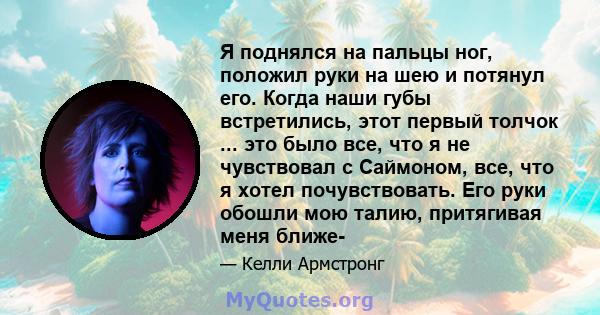 Я поднялся на пальцы ног, положил руки на шею и потянул его. Когда наши губы встретились, этот первый толчок ... это было все, что я не чувствовал с Саймоном, все, что я хотел почувствовать. Его руки обошли мою талию,