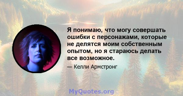 Я понимаю, что могу совершать ошибки с персонажами, которые не делятся моим собственным опытом, но я стараюсь делать все возможное.