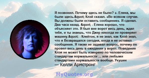 Я позвонил. Почему здесь не было? »- Елена, мы были здесь." Клэй сказал. «Во всяком случае. Вы должны были оставить сообщение». Я сделал. Два часа назад. " - Елена хорошо, что объясняет это. Я был вне ворот