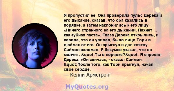 Я пропустил ее. Она проверила пульс Дерека и его дыхание, сказав, что оба казались в порядке, а затем наклонились к его лицу. «Ничего странного на его дыхании. Пахнет ... как зубная паста». Глаза Дерека открылись, и