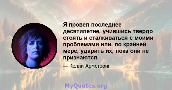 Я провел последнее десятилетие, учившись твердо стоять и сталкиваться с моими проблемами или, по крайней мере, ударить их, пока они не признаются.