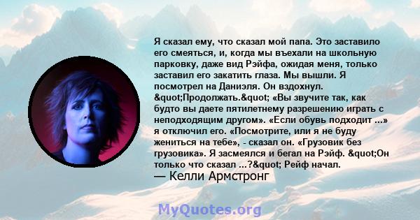 Я сказал ему, что сказал мой папа. Это заставило его смеяться, и, когда мы въехали на школьную парковку, даже вид Рэйфа, ожидая меня, только заставил его закатить глаза. Мы вышли. Я посмотрел на Даниэля. Он вздохнул.