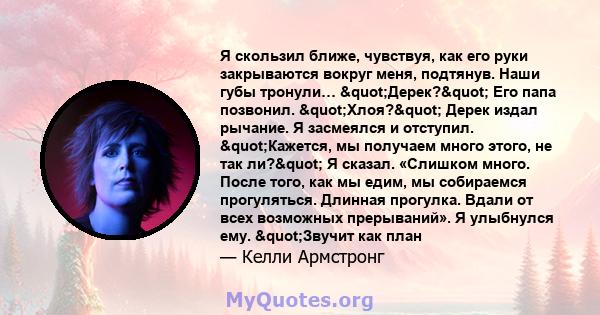 Я скользил ближе, чувствуя, как его руки закрываются вокруг меня, подтянув. Наши губы тронули… "Дерек?" Его папа позвонил. "Хлоя?" Дерек издал рычание. Я засмеялся и отступил. "Кажется, мы