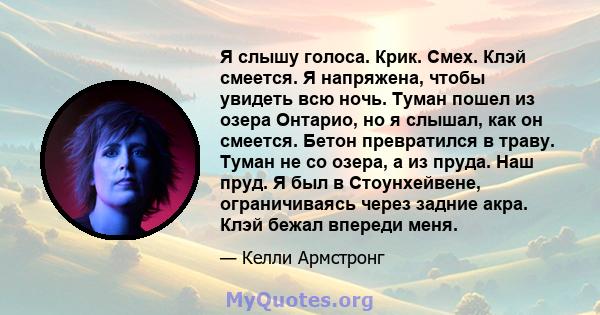 Я слышу голоса. Крик. Смех. Клэй смеется. Я напряжена, чтобы увидеть всю ночь. Туман пошел из озера Онтарио, но я слышал, как он смеется. Бетон превратился в траву. Туман не со озера, а из пруда. Наш пруд. Я был в