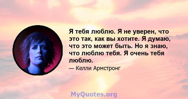 Я тебя люблю. Я не уверен, что это так, как вы хотите. Я думаю, что это может быть. Но я знаю, что люблю тебя. Я очень тебя люблю.