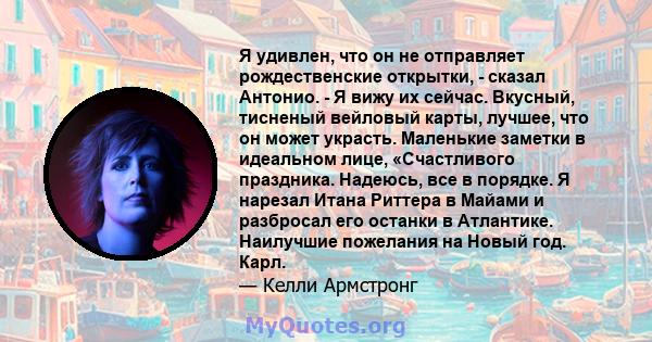 Я удивлен, что он не отправляет рождественские открытки, - сказал Антонио. - Я вижу их сейчас. Вкусный, тисненый вейловый карты, лучшее, что он может украсть. Маленькие заметки в идеальном лице, «Счастливого праздника.