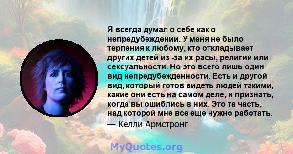 Я всегда думал о себе как о непредубеждении. У меня не было терпения к любому, кто откладывает других детей из -за их расы, религии или сексуальности. Но это всего лишь один вид непредубежденности. Есть и другой вид,