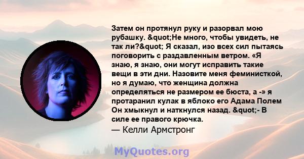 Затем он протянул руку и разорвал мою рубашку. "Не много, чтобы увидеть, не так ли?" Я сказал, изо всех сил пытаясь поговорить с раздавленным ветром. «Я знаю, я знаю, они могут исправить такие вещи в эти дни.