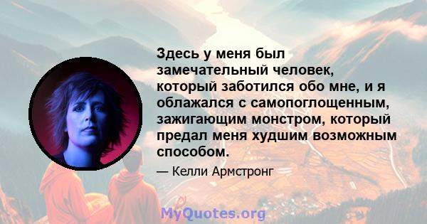 Здесь у меня был замечательный человек, который заботился обо мне, и я облажался с самопоглощенным, зажигающим монстром, который предал меня худшим возможным способом.