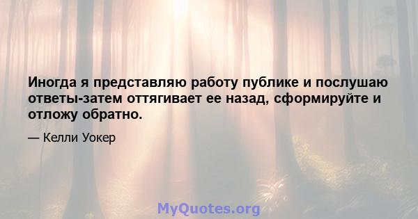 Иногда я представляю работу публике и послушаю ответы-затем оттягивает ее назад, сформируйте и отложу обратно.