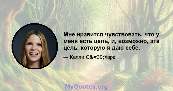 Мне нравится чувствовать, что у меня есть цель, и, возможно, эта цель, которую я даю себе.