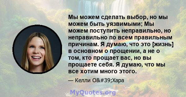 Мы можем сделать выбор, но мы можем быть уязвимыми; Мы можем поступить неправильно, но неправильно по всем правильным причинам. Я думаю, что это [жизнь] в основном о прощении, а не о том, кто прощает вас, но вы прощаете 