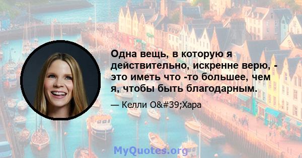 Одна вещь, в которую я действительно, искренне верю, - это иметь что -то большее, чем я, чтобы быть благодарным.