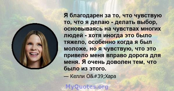 Я благодарен за то, что чувствую то, что я делаю - делать выбор, основываясь на чувствах многих людей - хотя иногда это было тяжело, особенно когда я был моложе, но я чувствую, что это привело меня вправо дорога для