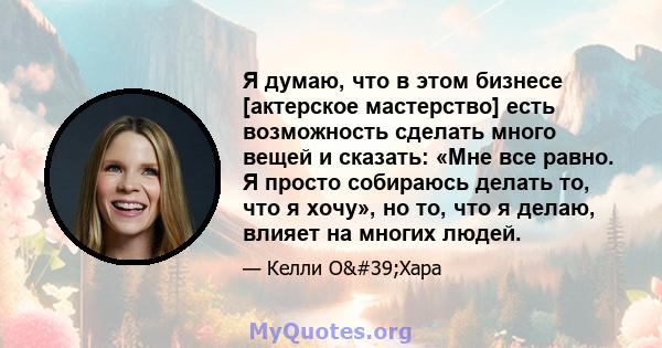 Я думаю, что в этом бизнесе [актерское мастерство] есть возможность сделать много вещей и сказать: «Мне все равно. Я просто собираюсь делать то, что я хочу», но то, что я делаю, влияет на многих людей.