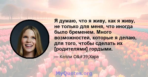 Я думаю, что я живу, как я живу, не только для меня, что иногда было бременем. Много возможностей, которые я делаю, для того, чтобы сделать их [родителями] гордыми.