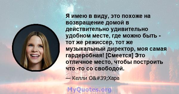 Я имею в виду, это похоже на возвращение домой в действительно удивительно удобном месте, где можно быть - тот же режиссер, тот же музыкальный директор, моя самая гардеробная! [Смеется] Это отличное место, чтобы