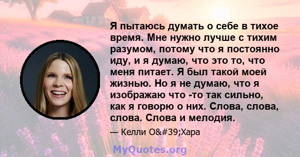 Я пытаюсь думать о себе в тихое время. Мне нужно лучше с тихим разумом, потому что я постоянно иду, и я думаю, что это то, что меня питает. Я был такой моей жизнью. Но я не думаю, что я изображаю что -то так сильно, как 