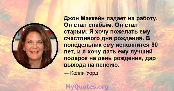 Джон Маккейн падает на работу. Он стал слабым. Он стал старым. Я хочу пожелать ему счастливого дня рождения. В понедельник ему исполнится 80 лет, и я хочу дать ему лучший подарок на день рождения, дар выхода на пенсию.