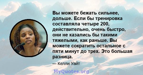 Вы можете бежать сильнее, дольше. Если бы тренировка составляла четыре 200, действительно, очень быстро, они не казались бы такими тяжелыми, как раньше. Вы можете сократить остальное с пяти минут до трех. Это большая