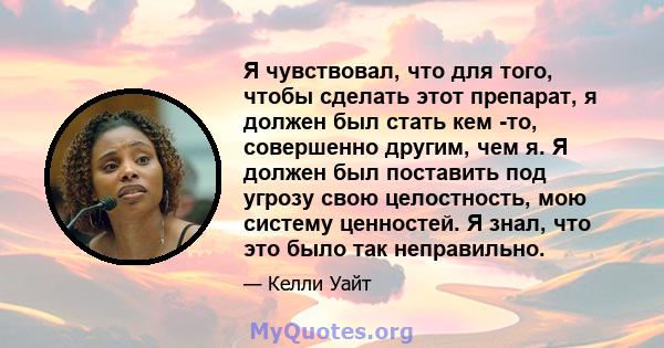 Я чувствовал, что для того, чтобы сделать этот препарат, я должен был стать кем -то, совершенно другим, чем я. Я должен был поставить под угрозу свою целостность, мою систему ценностей. Я знал, что это было так