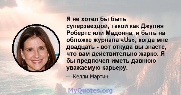 Я не хотел бы быть суперзвездой, такой как Джулия Робертс или Мадонна, и быть на обложке журнала «Us», когда мне двадцать - вот откуда вы знаете, что вам действительно жарко. Я бы предпочел иметь давнюю уважаемую