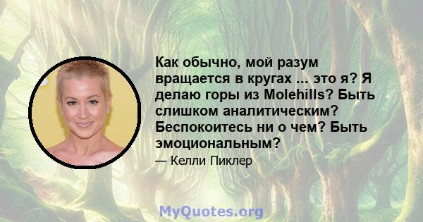 Как обычно, мой разум вращается в кругах ... это я? Я делаю горы из Molehills? Быть слишком аналитическим? Беспокоитесь ни о чем? Быть эмоциональным?